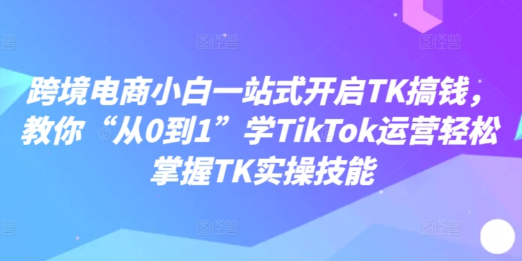 跨境电商小白一站式开启TK搞钱，教你“从0到1”学TikTok运营轻松掌握TK实操技能壹学湾 - 一站式在线学习平台，专注职业技能提升与知识成长壹学湾