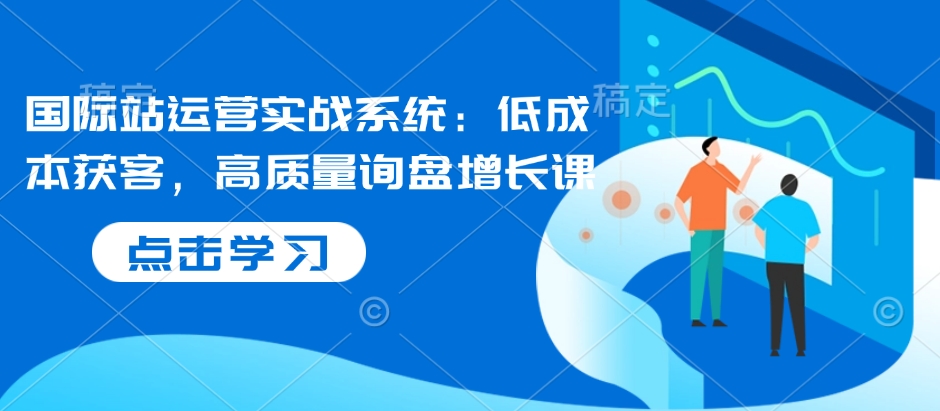 国际站运营实战系统：低成本获客，高质量询盘增长课壹学湾 - 一站式在线学习平台，专注职业技能提升与知识成长壹学湾