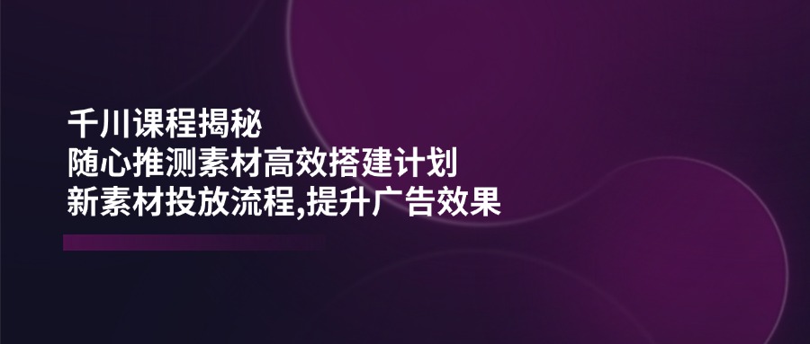 千川课程揭秘：随心推测素材高效搭建计划,新素材投放流程,提升广告效果壹学湾 - 一站式在线学习平台，专注职业技能提升与知识成长壹学湾